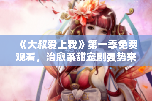 《大叔爱上我》第一季免费观看，治愈系甜宠剧强势来袭！