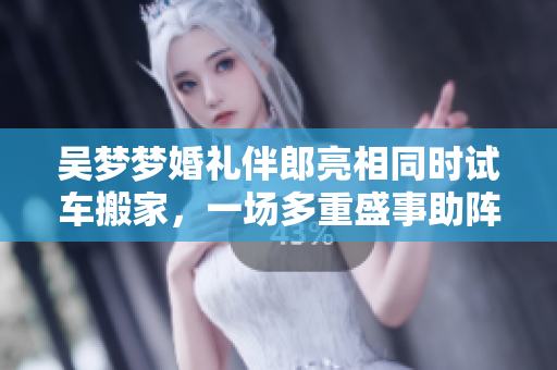 吴梦梦婚礼伴郎亮相同时试车搬家，一场多重盛事助阵充满喜悦