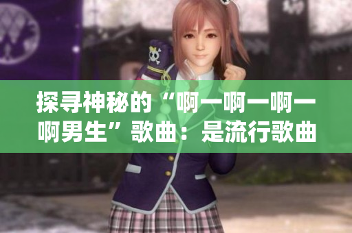 探寻神秘的“啊一啊一啊一啊男生”歌曲：是流行歌曲还是传统民谣？