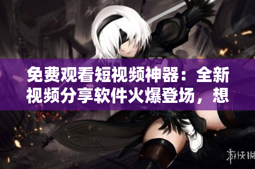 免费观看短视频神器：全新视频分享软件火爆登场，想看就看，无需付费！