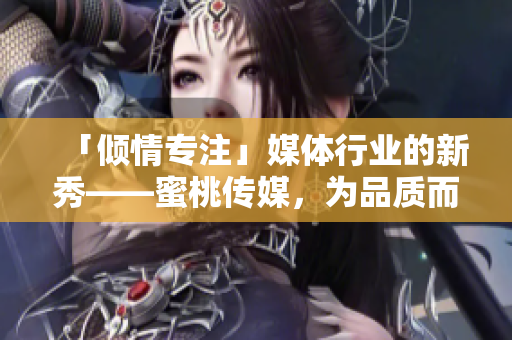 「倾情专注」媒体行业的新秀——蜜桃传媒，为品质而来，为内容而生