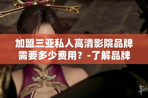 加盟三亚私人高清影院品牌需要多少费用？-了解品牌加盟费用和详情