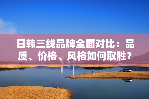 日韩三线品牌全面对比：品质、价格、风格如何取胜？
