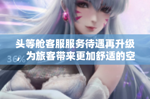 头等舱客服服务待遇再升级，为旅客带来更加舒适的空中体验