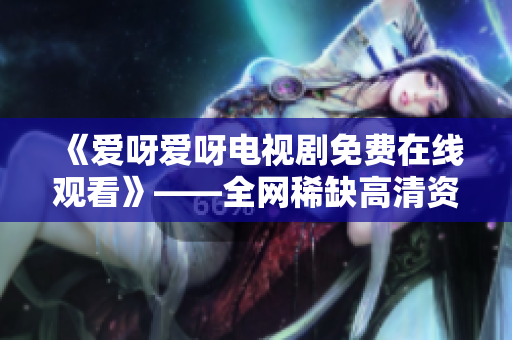 《爱呀爱呀电视剧免费在线观看》——全网稀缺高清资源供应站