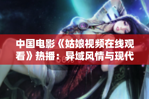 中国电影《姑娘视频在线观看》热播：异域风情与现代文化的碰撞