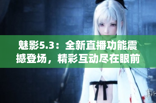 魅影5.3：全新直播功能震撼登场，精彩互动尽在眼前(1)