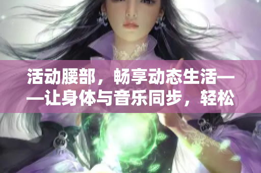 活动腰部，畅享动态生活——让身体与音乐同步，轻松解决腰部下沉问题