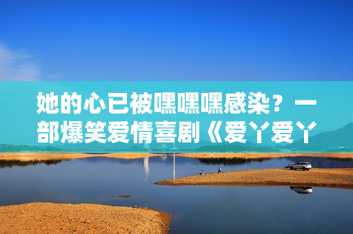她的心已被嘿嘿嘿感染？一部爆笑爱情喜剧《爱丫爱丫》的故事