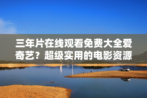 三年片在线观看免费大全爱奇艺？超级实用的电影资源网站！