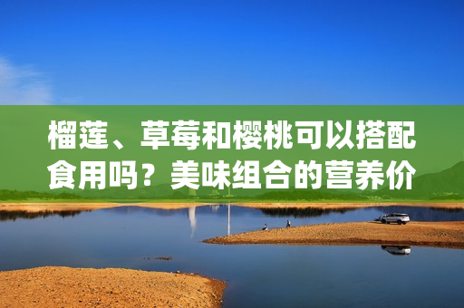 榴莲、草莓和樱桃可以搭配食用吗？美味组合的营养价值和食用方法(1)