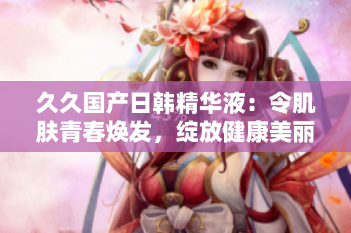 久久国产日韩精华液：令肌肤青春焕发，绽放健康美丽