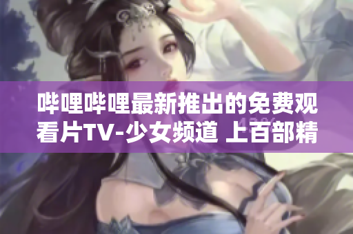 哔哩哔哩最新推出的免费观看片TV-少女频道 上百部精心挑选的热播动漫精彩放送