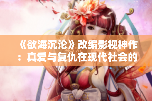 《欲海沉沦》改编影视神作：真爱与复仇在现代社会的纠缠