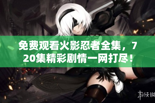 免费观看火影忍者全集，720集精彩剧情一网打尽！