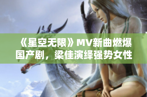 《星空无限》MV新曲燃爆国产剧，梁佳演绎强势女性形象