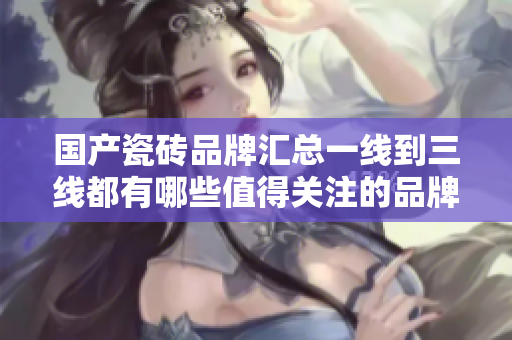 国产瓷砖品牌汇总一线到三线都有哪些值得关注的品牌？