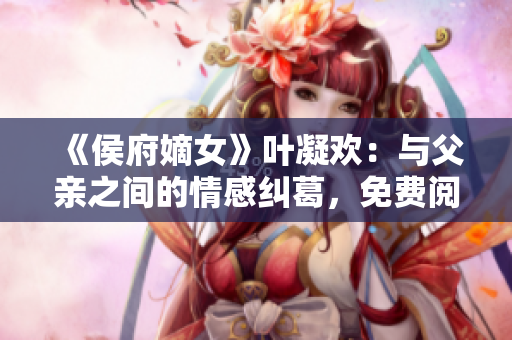 《侯府嫡女》叶凝欢：与父亲之间的情感纠葛，免费阅读