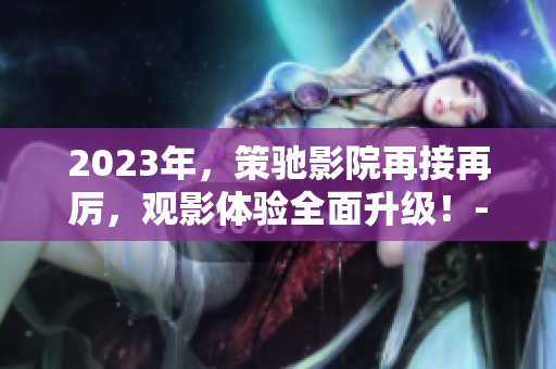 2023年，策驰影院再接再厉，观影体验全面升级！-新闻报道