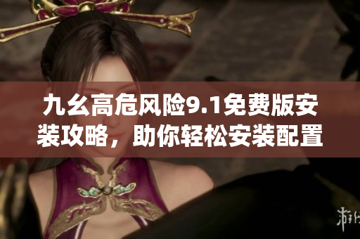 九幺高危风险9.1免费版安装攻略，助你轻松安装配置并降低风险(1)