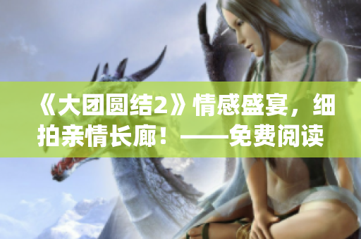 《大团圆结2》情感盛宴，细拍亲情长廊！——免费阅读目录限时奉上(1)