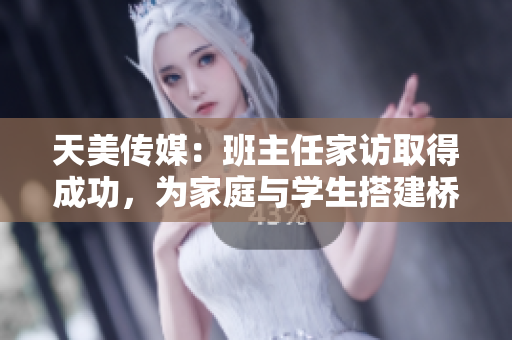 天美传媒：班主任家访取得成功，为家庭与学生搭建桥梁