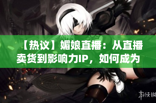 【热议】媚娘直播：从直播卖货到影响力IP，如何成为行业标杆？(1)