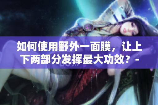 如何使用野外一面膜，让上下两部分发挥最大功效？-解析不同贴法及使用技巧