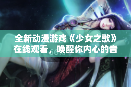 全新动漫游戏《少女之歌》在线观看，唤醒你内心的音梦世界！