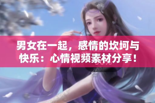 男女在一起，感情的坎坷与快乐：心情视频素材分享！