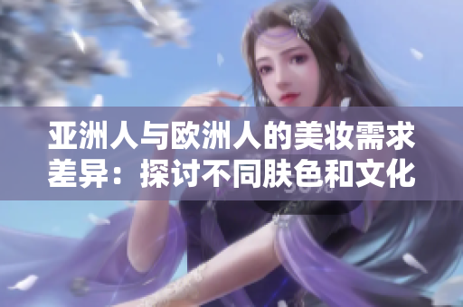 亚洲人与欧洲人的美妆需求差异：探讨不同肤色和文化对美容的影响