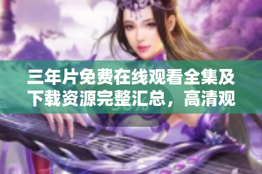 三年片免费在线观看全集及下载资源完整汇总，高清观影体验分享