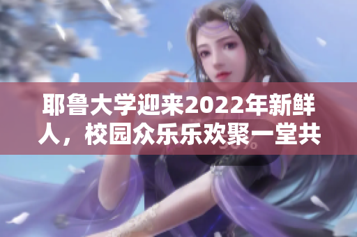 耶鲁大学迎来2022年新鲜人，校园众乐乐欢聚一堂共庆新生活。