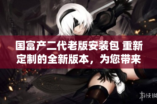 国富产二代老版安装包 重新定制的全新版本，为您带来更多精彩体验(1)