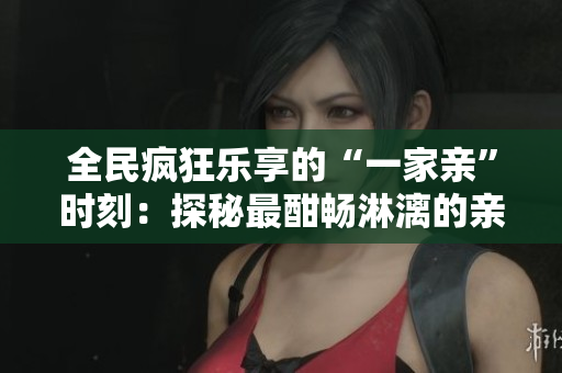 全民疯狂乐享的“一家亲”时刻：探秘最酣畅淋漓的亲情篇章！
