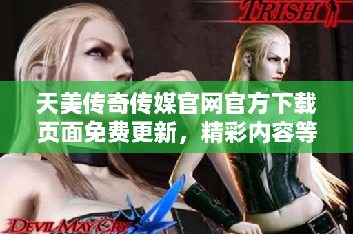 天美传奇传媒官网官方下载页面免费更新，精彩内容等你来体验