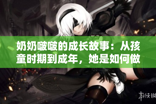奶奶啵啵的成长故事：从孩童时期到成年，她是如何做到“那么大”的？