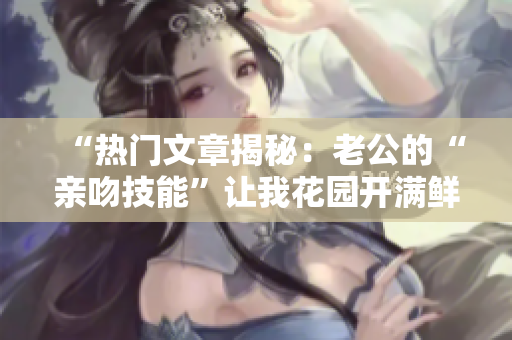 “热门文章揭秘：老公的“亲吻技能”让我花园开满鲜花！”