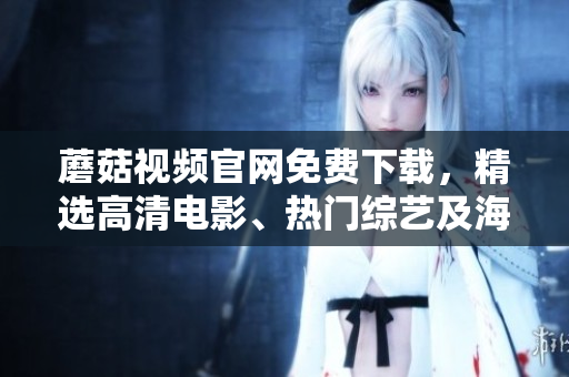 蘑菇视频官网免费下载，精选高清电影、热门综艺及海量原创内容