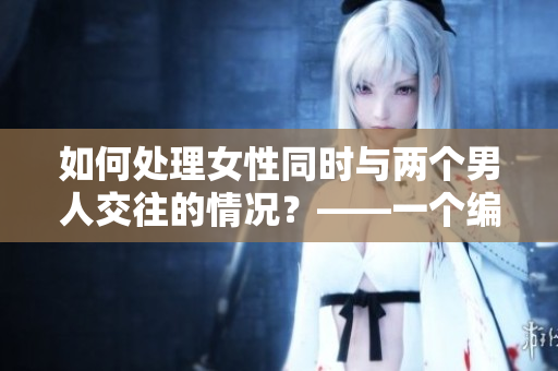 如何处理女性同时与两个男人交往的情况？——一个编辑的分析指导