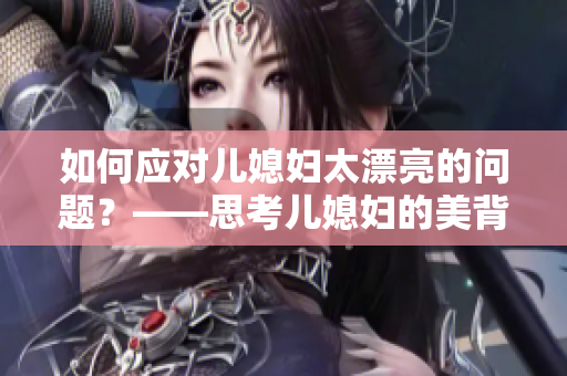 如何应对儿媳妇太漂亮的问题？——思考儿媳妇的美背后隐藏的挑战