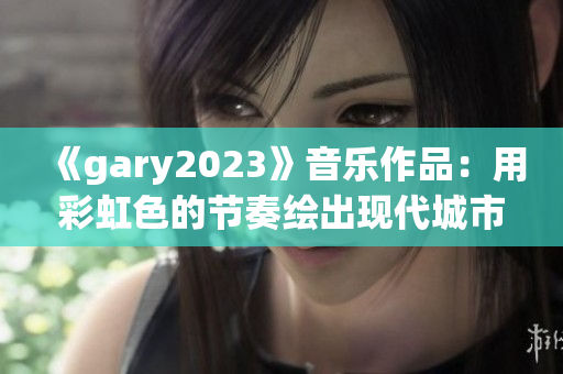《gary2023》音乐作品：用彩虹色的节奏绘出现代城市的质感