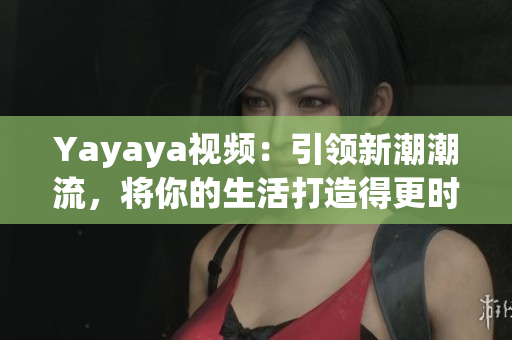 Yayaya视频：引领新潮潮流，将你的生活打造得更时尚