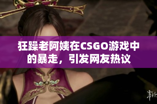 狂躁老阿姨在CSGO游戏中的暴走，引发网友热议