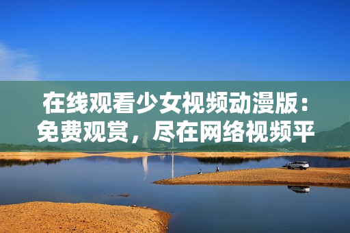 在线观看少女视频动漫版：免费观赏，尽在网络视频平台
