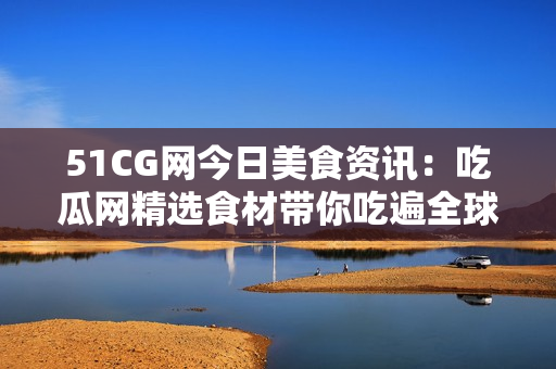 51CG网今日美食资讯：吃瓜网精选食材带你吃遍全球佳肴