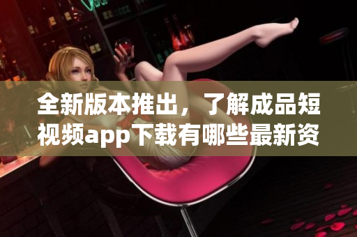 全新版本推出，了解成品短视频app下载有哪些最新资讯