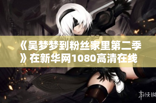 《吴梦梦到粉丝家里第二季》在新华网1080高清在线观看