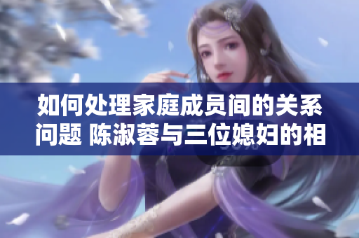 如何处理家庭成员间的关系问题 陈淑蓉与三位媳妇的相处之道