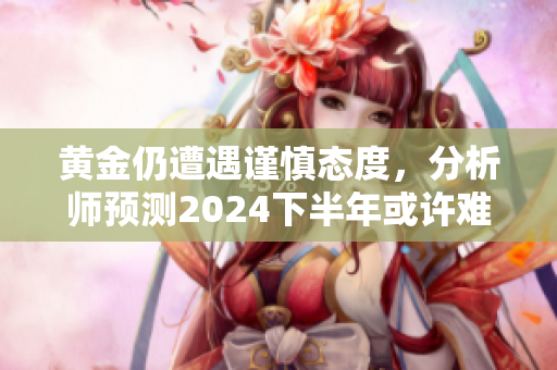 黄金仍遭遇谨慎态度，分析师预测2024下半年或许难摆脱俯跌趋势